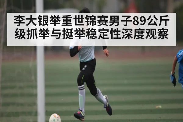 李大银举重世锦赛男子89公斤级抓举与挺举稳定性深度观察
