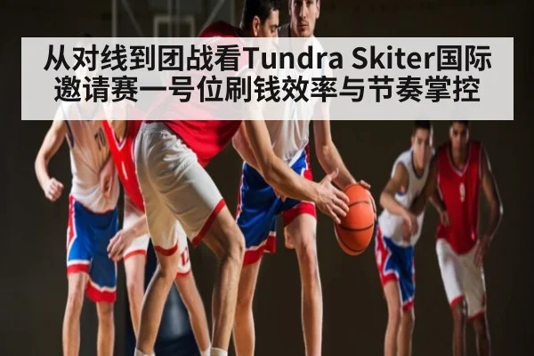 从对线到团战看Tundra Skiter国际邀请赛一号位刷钱效率与节奏掌控